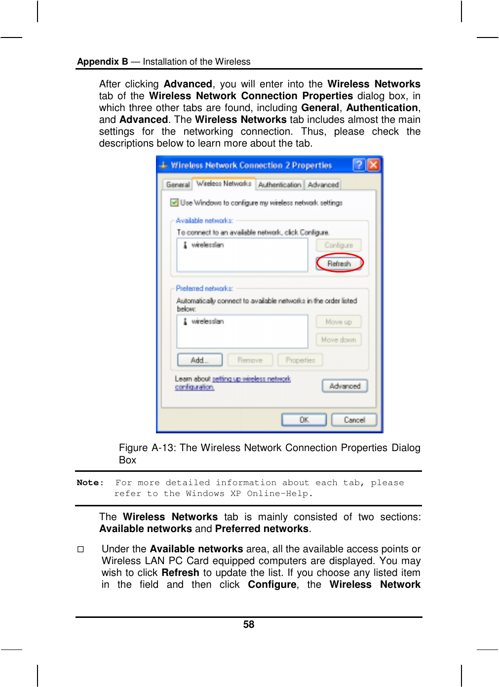 Appendix B — Installation of the Wireless 58 After clicking Advanced, you will enter into the Wireless Networks tab of the Wireless Network Connection Properties dialog box, in which three other tabs are found, including General, Authentication, and Advanced. The Wireless Networks tab includes almost the main settings for the networking connection. Thus, please check the descriptions below to learn more about the tab.  Figure A-13: The Wireless Network Connection Properties Dialog Box Note:  For more detailed information about each tab, please refer to the Windows XP Online-Help. The  Wireless Networks tab is mainly consisted of two sections: Available networks and Preferred networks.    Under the Available networks area, all the available access points or Wireless LAN PC Card equipped computers are displayed. You may wish to click Refresh to update the list. If you choose any listed item in the field and then click Configure, the Wireless Network 