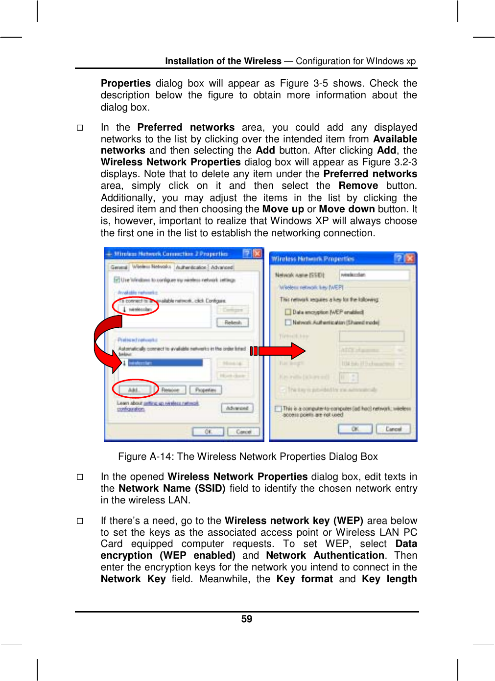 Installation of the Wireless — Configuration for WIndows xp 59 Properties dialog box will appear as Figure 3-5 shows. Check the description below the figure to obtain more information about the dialog box.   In the Preferred networks area, you could add any displayed networks to the list by clicking over the intended item from Available networks and then selecting the Add button. After clicking Add, the Wireless Network Properties dialog box will appear as Figure 3.2-3 displays. Note that to delete any item under the Preferred networks area, simply click on it and then select the Remove button. Additionally, you may adjust the items in the list by clicking the desired item and then choosing the Move up or Move down button. It is, however, important to realize that Windows XP will always choose the first one in the list to establish the networking connection.      Figure A-14: The Wireless Network Properties Dialog Box   In the opened Wireless Network Properties dialog box, edit texts in the Network Name (SSID) field to identify the chosen network entry in the wireless LAN.    If there’s a need, go to the Wireless network key (WEP) area below to set the keys as the associated access point or Wireless LAN PC Card equipped computer requests. To set WEP, select Data encryption (WEP enabled) and Network Authentication. Then enter the encryption keys for the network you intend to connect in the Network Key field. Meanwhile, the Key format and Key length 