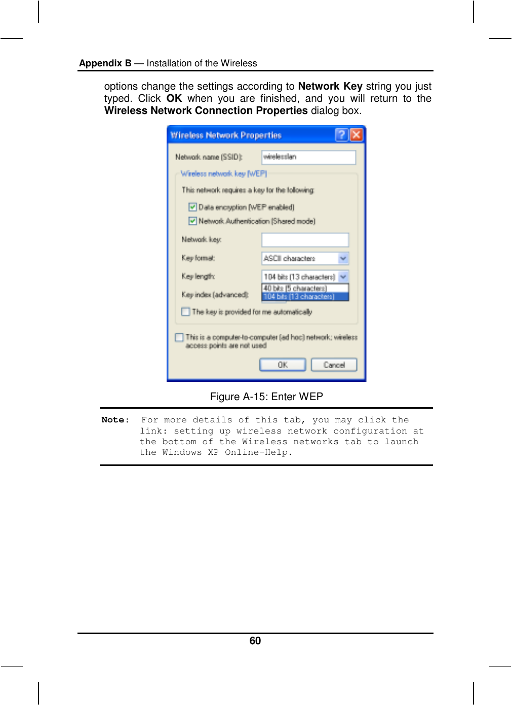 Appendix B — Installation of the Wireless 60 options change the settings according to Network Key string you just typed. Click OK when you are finished, and you will return to the Wireless Network Connection Properties dialog box.  Figure A-15: Enter WEP Note:  For more details of this tab, you may click the link: setting up wireless network configuration at the bottom of the Wireless networks tab to launch the Windows XP Online-Help. 