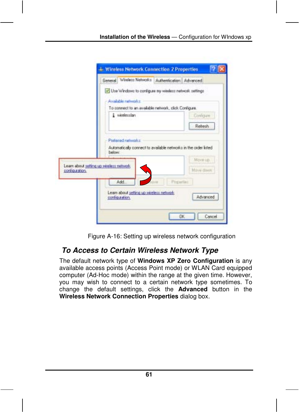 Installation of the Wireless — Configuration for WIndows xp 61  Figure A-16: Setting up wireless network configuration  To Access to Certain Wireless Network Type The default network type of Windows XP Zero Configuration is any available access points (Access Point mode) or WLAN Card equipped computer (Ad-Hoc mode) within the range at the given time. However, you may wish to connect to a certain network type sometimes. To change the default settings, click the Advanced button in the Wireless Network Connection Properties dialog box. 