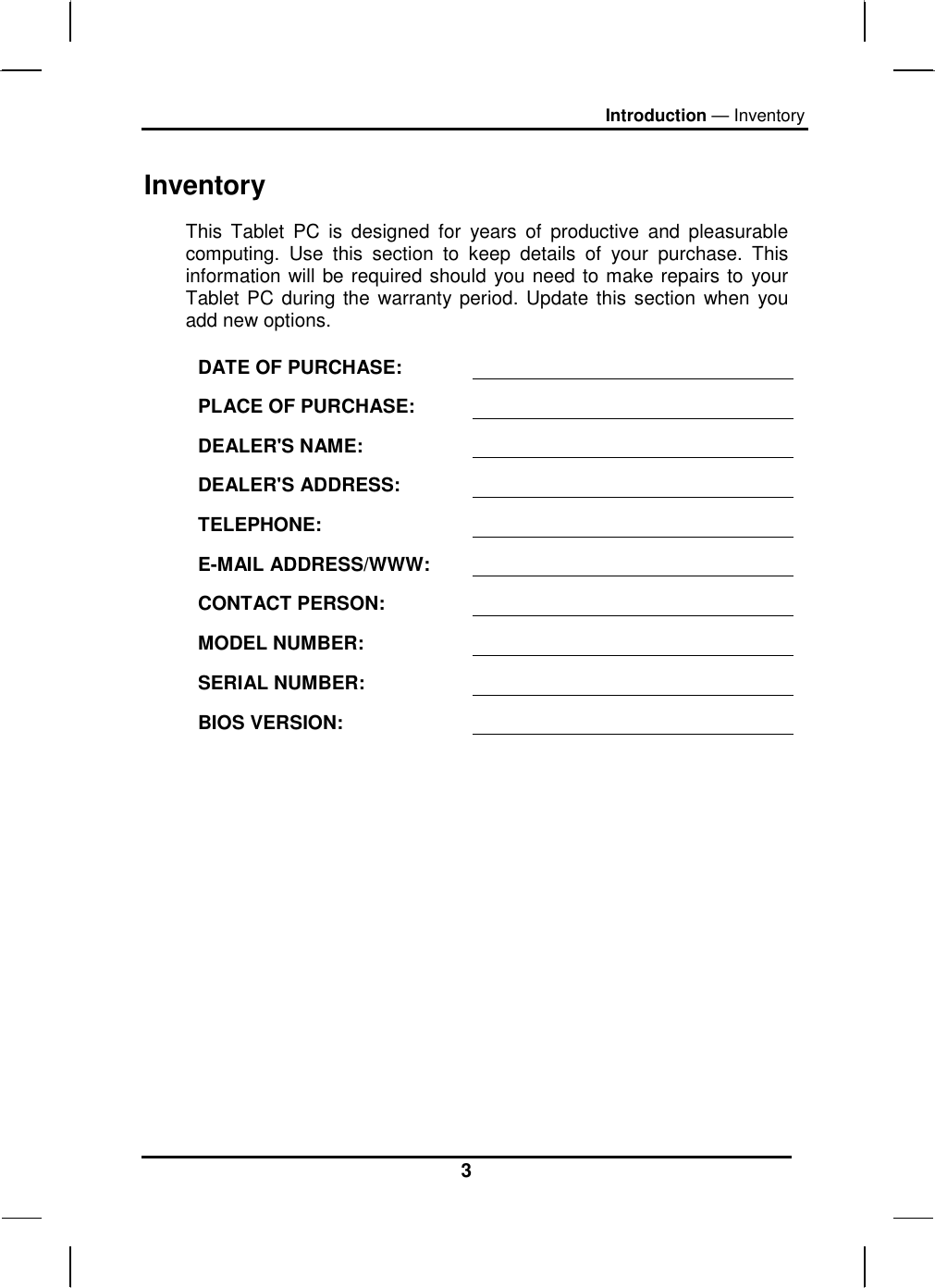 Introduction — Inventory 3 Inventory This Tablet PC is designed for years of productive and pleasurable computing. Use this section to keep details of your purchase. This information will be required should you need to make repairs to your Tablet PC during the warranty period. Update this section when you add new options.  DATE OF PURCHASE:   PLACE OF PURCHASE:   DEALER&apos;S NAME:   DEALER&apos;S ADDRESS:   TELEPHONE:   E-MAIL ADDRESS/WWW:   CONTACT PERSON:   MODEL NUMBER:   SERIAL NUMBER:   BIOS VERSION:    