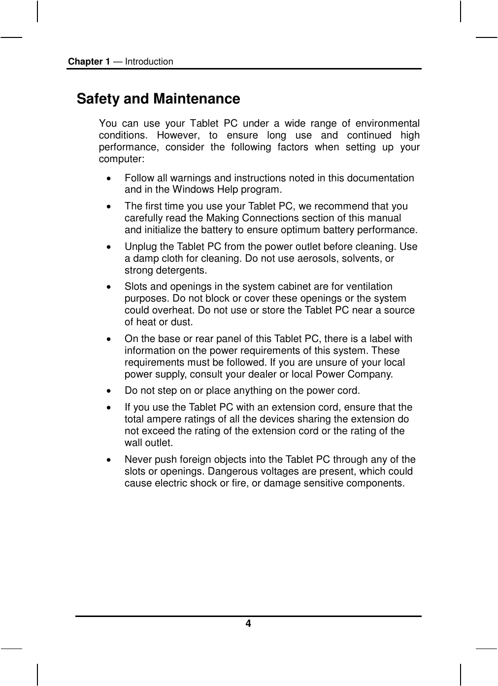 Chapter 1 — Introduction 4 Safety and Maintenance You can use your Tablet PC under a wide range of environmental conditions. However, to ensure long use and continued high performance, consider the following factors when setting up your computer:  •  Follow all warnings and instructions noted in this documentation and in the Windows Help program. •  The first time you use your Tablet PC, we recommend that you carefully read the Making Connections section of this manual and initialize the battery to ensure optimum battery performance. •  Unplug the Tablet PC from the power outlet before cleaning. Use a damp cloth for cleaning. Do not use aerosols, solvents, or strong detergents. •  Slots and openings in the system cabinet are for ventilation purposes. Do not block or cover these openings or the system could overheat. Do not use or store the Tablet PC near a source of heat or dust. •  On the base or rear panel of this Tablet PC, there is a label with information on the power requirements of this system. These requirements must be followed. If you are unsure of your local power supply, consult your dealer or local Power Company. •  Do not step on or place anything on the power cord. •  If you use the Tablet PC with an extension cord, ensure that the total ampere ratings of all the devices sharing the extension do not exceed the rating of the extension cord or the rating of the wall outlet. •  Never push foreign objects into the Tablet PC through any of the slots or openings. Dangerous voltages are present, which could cause electric shock or fire, or damage sensitive components.       