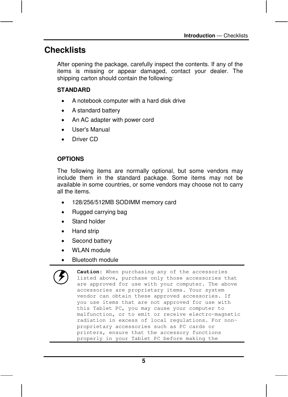 Introduction — Checklists 5 Checklists After opening the package, carefully inspect the contents. If any of the items is missing or appear damaged, contact your dealer. The shipping carton should contain the following: STANDARD •  A notebook computer with a hard disk drive  •  A standard battery •  An AC adapter with power cord •  User&apos;s Manual •  Driver CD  OPTIONS The following items are normally optional, but some vendors may include them in the standard package. Some items may not be available in some countries, or some vendors may choose not to carry all the items. •  128/256/512MB SODIMM memory card •  Rugged carrying bag  •  Stand holder •  Hand strip •  Second battery •  WLAN module •  Bluetooth module  Caution: When purchasing any of the accessories listed above, purchase only those accessories that are approved for use with your computer. The above accessories are proprietary items. Your system vendor can obtain these approved accessories. If you use items that are not approved for use with this Tablet PC, you may cause your computer to malfunction, or to emit or receive electro-magnetic radiation in excess of local regulations. For non-proprietary accessories such as PC cards or printers, ensure that the accessory functions properly in your Tablet PC before making the 