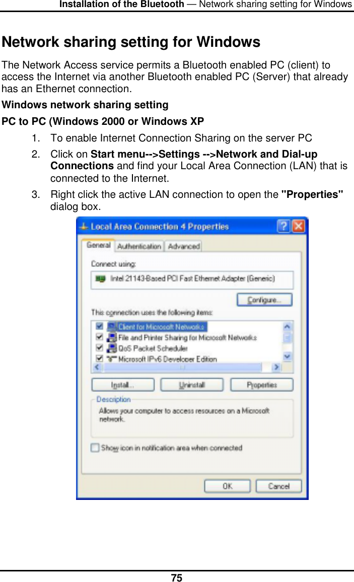 Installation of the Bluetooth — Network sharing setting for Windows  75Network sharing setting for Windows The Network Access service permits a Bluetooth enabled PC (client) to access the Internet via another Bluetooth enabled PC (Server) that already has an Ethernet connection.  Windows network sharing setting PC to PC (Windows 2000 or Windows XP 1.  To enable Internet Connection Sharing on the server PC 2. Click on Start menu--&gt;Settings --&gt;Network and Dial-up Connections and find your Local Area Connection (LAN) that is connected to the Internet. 3.  Right click the active LAN connection to open the &quot;Properties&quot; dialog box.    