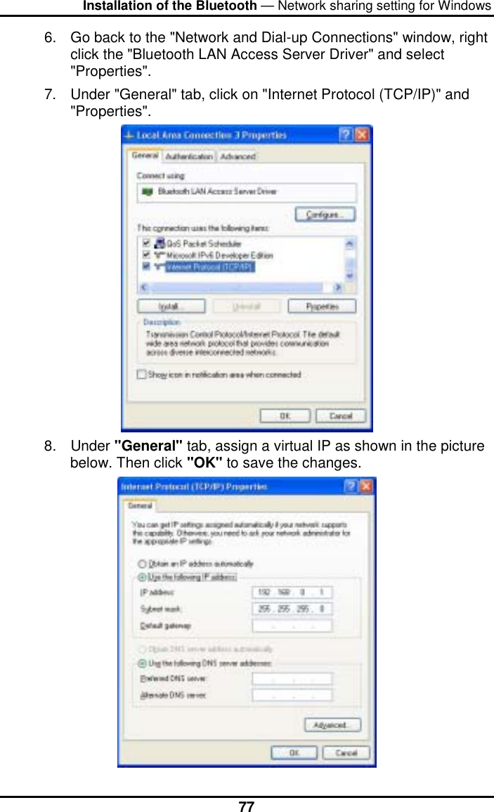 Installation of the Bluetooth — Network sharing setting for Windows  776.  Go back to the &quot;Network and Dial-up Connections&quot; window, right click the &quot;Bluetooth LAN Access Server Driver&quot; and select &quot;Properties&quot;. 7.  Under &quot;General&quot; tab, click on &quot;Internet Protocol (TCP/IP)&quot; and &quot;Properties&quot;.  8. Under &quot;General&quot; tab, assign a virtual IP as shown in the picture below. Then click &quot;OK&quot; to save the changes.  