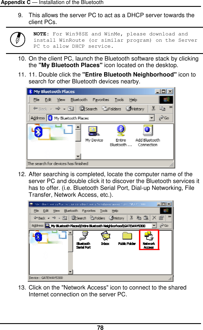 Appendix C — Installation of the Bluetooth  789.  This allows the server PC to act as a DHCP server towards the client PCs.   NOTE: For Win98SE and WinMe, please download and install WinRoute (or similar program) on the Server PC to allow DHCP service. 10. On the client PC, launch the Bluetooth software stack by clicking the &quot;My Bluetooth Places&quot; icon located on the desktop. 11. 11. Double click the &quot;Entire Bluetooth Neighborhood&quot; icon to search for other Bluetooth devices nearby.  12. After searching is completed, locate the computer name of the server PC and double click it to discover the Bluetooth services it has to offer. (i.e. Bluetooth Serial Port, Dial-up Networking, File Transfer, Network Access, etc.).  13. Click on the &quot;Network Access&quot; icon to connect to the shared Internet connection on the server PC. 