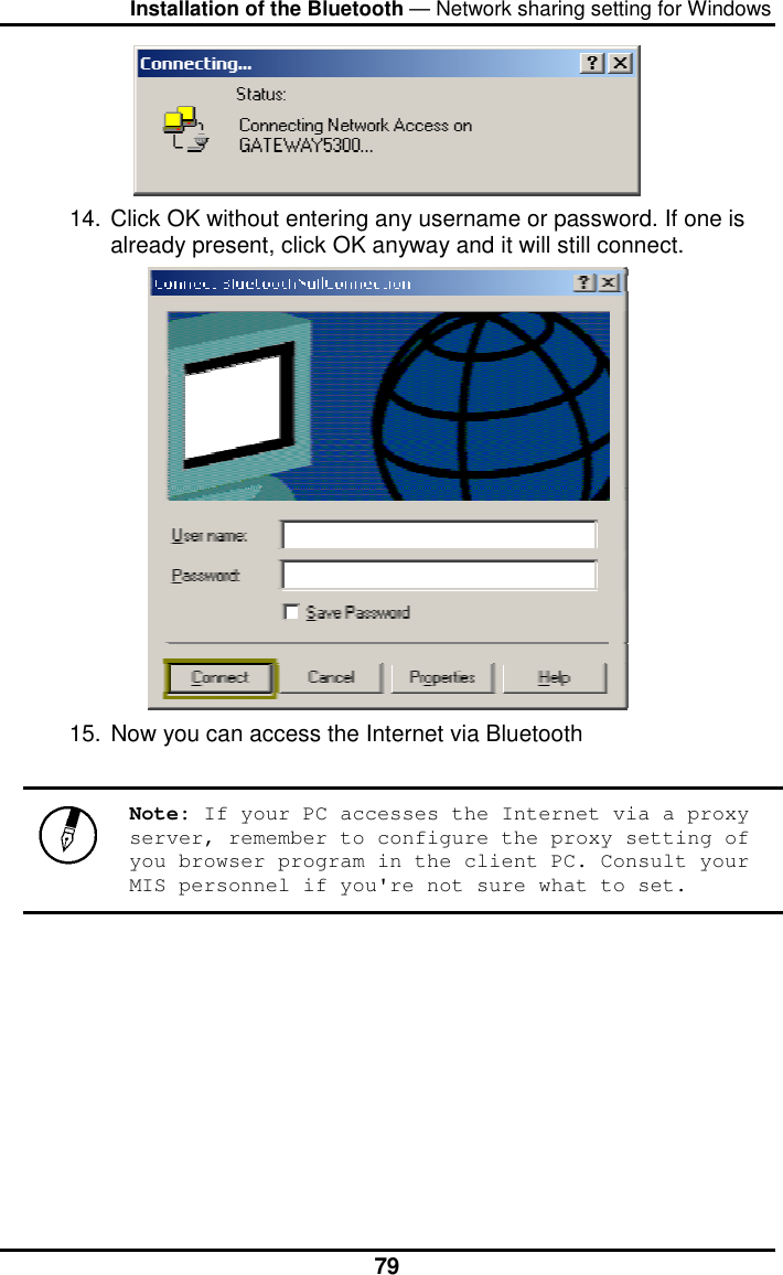 Installation of the Bluetooth — Network sharing setting for Windows  79 14. Click OK without entering any username or password. If one is already present, click OK anyway and it will still connect.  15. Now you can access the Internet via Bluetooth   Note: If your PC accesses the Internet via a proxy server, remember to configure the proxy setting of you browser program in the client PC. Consult your MIS personnel if you&apos;re not sure what to set.        