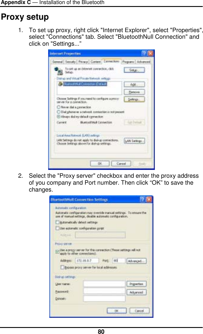 Appendix C — Installation of the Bluetooth  80Proxy setup 1.  To set up proxy, right click &quot;Internet Explorer&quot;, select &quot;Properties&quot;, select &quot;Connections&quot; tab. Select &quot;BluetoothNull Connection&quot; and click on &quot;Settings...”  2.  Select the &quot;Proxy server&quot; checkbox and enter the proxy address of you company and Port number. Then click “OK” to save the changes. 