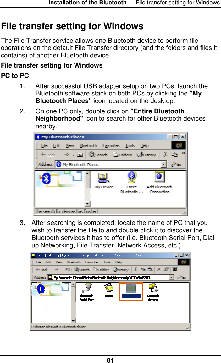 Installation of the Bluetooth — File transfer setting for Windows  81File transfer setting for Windows The File Transfer service allows one Bluetooth device to perform file operations on the default File Transfer directory (and the folders and files it contains) of another Bluetooth device. File transfer setting for Windows PC to PC 1.  After successful USB adapter setup on two PCs, launch the Bluetooth software stack on both PCs by clicking the &quot;My Bluetooth Places&quot; icon located on the desktop. 2.  On one PC only, double click on &quot;Entire Bluetooth Neighborhood&quot; icon to search for other Bluetooth devices nearby.  3.  After searching is completed, locate the name of PC that you wish to transfer the file to and double click it to discover the Bluetooth services it has to offer (i.e. Bluetooth Serial Port, Dial-up Networking, File Transfer, Network Access, etc.).  