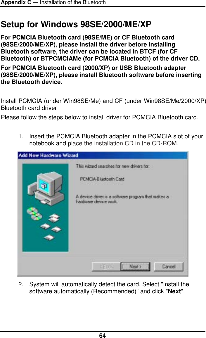 Appendix C — Installation of the Bluetooth  64Setup for Windows 98SE/2000/ME/XP For PCMCIA Bluetooth card (98SE/ME) or CF Bluetooth card (98SE/2000/ME/XP), please install the driver before installing Bluetooth software, the driver can be located in BTCF (for CF Bluetooth) or BTPCMCIAMe (for PCMCIA Bluetooth) of the driver CD.   For PCMCIA Bluetooth card (2000/XP) or USB Bluetooth adapter (98SE/2000/ME/XP), please install Bluetooth software before inserting the Bluetooth device.  Install PCMCIA (under Win98SE/Me) and CF (under Win98SE/Me/2000/XP) Bluetooth card driver  Please follow the steps below to install driver for PCMCIA Bluetooth card.  1.  Insert the PCMCIA Bluetooth adapter in the PCMCIA slot of your notebook and place the installation CD in the CD-ROM.  2.  System will automatically detect the card. Select &quot;Install the software automatically (Recommended)&quot; and click &quot;Next&quot;. 