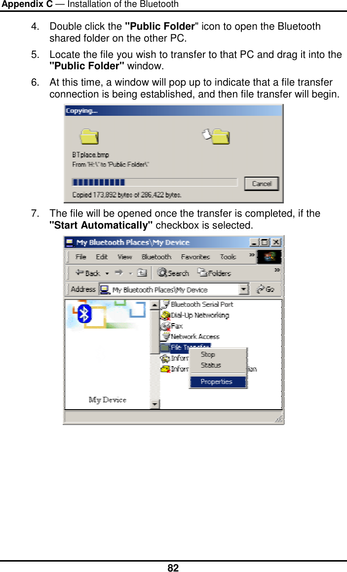 Appendix C — Installation of the Bluetooth  824.  Double click the &quot;Public Folder&quot; icon to open the Bluetooth shared folder on the other PC. 5.  Locate the file you wish to transfer to that PC and drag it into the &quot;Public Folder&quot; window. 6.  At this time, a window will pop up to indicate that a file transfer connection is being established, and then file transfer will begin.  7.  The file will be opened once the transfer is completed, if the &quot;Start Automatically&quot; checkbox is selected.  