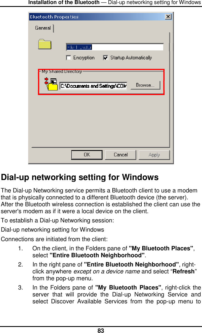 Installation of the Bluetooth — Dial-up networking setting for Windows  83 Dial-up networking setting for Windows The Dial-up Networking service permits a Bluetooth client to use a modem that is physically connected to a different Bluetooth device (the server). After the Bluetooth wireless connection is established the client can use the server&apos;s modem as if it were a local device on the client.  To establish a Dial-up Networking session: Dial-up networking setting for Windows Connections are initiated from the client: 1.  On the client, in the Folders pane of &quot;My Bluetooth Places&quot;, select &quot;Entire Bluetooth Neighborhood&quot;. 2.  In the right pane of &quot;Entire Bluetooth Neighborhood&quot;, right-click anywhere except on a device name and select “Refresh” from the pop-up menu. 3.  In the Folders pane of &quot;My Bluetooth Places&quot;, right-click the server that will provide the Dial-up Networking Service and select Discover Available Services from the pop-up menu to 