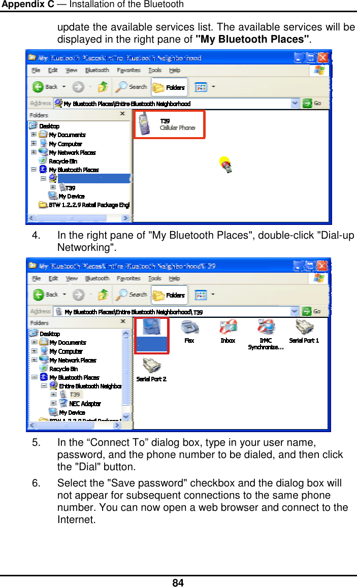 Appendix C — Installation of the Bluetooth  84update the available services list. The available services will be displayed in the right pane of &quot;My Bluetooth Places&quot;.  4.  In the right pane of &quot;My Bluetooth Places&quot;, double-click &quot;Dial-up Networking&quot;.  5.  In the “Connect To” dialog box, type in your user name, password, and the phone number to be dialed, and then click the &quot;Dial&quot; button.  6.  Select the &quot;Save password&quot; checkbox and the dialog box will not appear for subsequent connections to the same phone number. You can now open a web browser and connect to the Internet.   