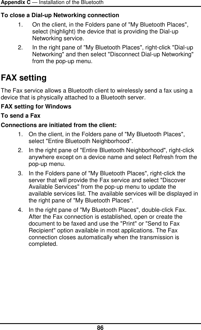 Appendix C — Installation of the Bluetooth  86To close a Dial-up Networking connection 1.  On the client, in the Folders pane of &quot;My Bluetooth Places&quot;, select (highlight) the device that is providing the Dial-up Networking service. 2.  In the right pane of &quot;My Bluetooth Places&quot;, right-click &quot;Dial-up Networking&quot; and then select &quot;Disconnect Dial-up Networking&quot; from the pop-up menu. FAX setting The Fax service allows a Bluetooth client to wirelessly send a fax using a device that is physically attached to a Bluetooth server. FAX setting for Windows To send a Fax Connections are initiated from the client: 1.  On the client, in the Folders pane of &quot;My Bluetooth Places&quot;, select &quot;Entire Bluetooth Neighborhood&quot;. 2.  In the right pane of &quot;Entire Bluetooth Neighborhood&quot;, right-click anywhere except on a device name and select Refresh from the pop-up menu. 3.  In the Folders pane of &quot;My Bluetooth Places&quot;, right-click the server that will provide the Fax service and select &quot;Discover Available Services&quot; from the pop-up menu to update the available services list. The available services will be displayed in the right pane of &quot;My Bluetooth Places&quot;. 4.  In the right pane of &quot;My Bluetooth Places&quot;, double-click Fax. After the Fax connection is established, open or create the document to be faxed and use the &quot;Print&quot; or &quot;Send to Fax Recipient&quot; option available in most applications. The Fax connection closes automatically when the transmission is completed. 