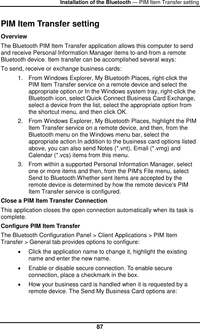 Installation of the Bluetooth — PIM Item Transfer setting  87PIM Item Transfer setting Overview The Bluetooth PIM Item Transfer application allows this computer to send and receive Personal Information Manager items to-and-from a remote Bluetooth device. Item transfer can be accomplished several ways: To send, receive or exchange business cards: 1.  From Windows Explorer, My Bluetooth Places, right-click the PIM Item Transfer service on a remote device and select the appropriate option.or In the Windows system tray, right-click the Bluetooth icon, select Quick Connect Business Card Exchange, select a device from the list, select the appropriate option from the shortcut menu, and then click OK. 2.  From Windows Explorer, My Bluetooth Places, highlight the PIM Item Transfer service on a remote device, and then, from the Bluetooth menu on the Windows menu bar, select the appropriate action.In addition to the business card options listed above, you can also send Notes (*.vnt), Email (*.vmg) and Calendar (*.vcs) items from this menu. 3.  From within a supported Personal Information Manager, select one or more items and then, from the PIM&apos;s File menu, select Send to Bluetooth.Whether sent items are accepted by the remote device is determined by how the remote device&apos;s PIM Item Transfer service is configured. Close a PIM Item Transfer Connection This application closes the open connection automatically when its task is complete. Configure PIM Item Transfer  The Bluetooth Configuration Panel &gt; Client Applications &gt; PIM Item Transfer &gt; General tab provides options to configure:  •  Click the application name to change it, highlight the existing name and enter the new name.  •  Enable or disable secure connection. To enable secure connection, place a checkmark in the box.  •  How your business card is handled when it is requested by a remote device. The Send My Business Card options are:  