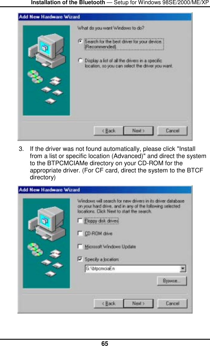 Installation of the Bluetooth — Setup for Windows 98SE/2000/ME/XP  65 3.  If the driver was not found automatically, please click &quot;Install from a list or specific location (Advanced)&quot; and direct the system to the BTPCMCIAMe directory on your CD-ROM for the appropriate driver. (For CF card, direct the system to the BTCF directory)   