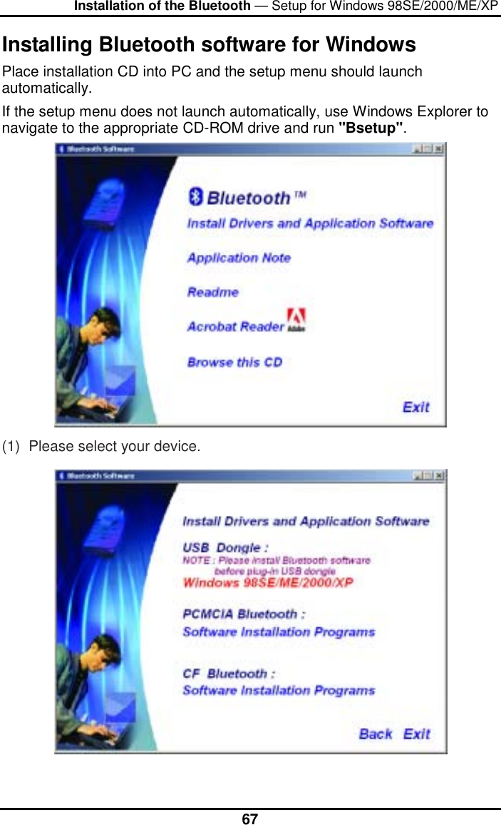 Installation of the Bluetooth — Setup for Windows 98SE/2000/ME/XP  67Installing Bluetooth software for Windows Place installation CD into PC and the setup menu should launch automatically.  If the setup menu does not launch automatically, use Windows Explorer to navigate to the appropriate CD-ROM drive and run &quot;Bsetup&quot;.  (1)  Please select your device.  