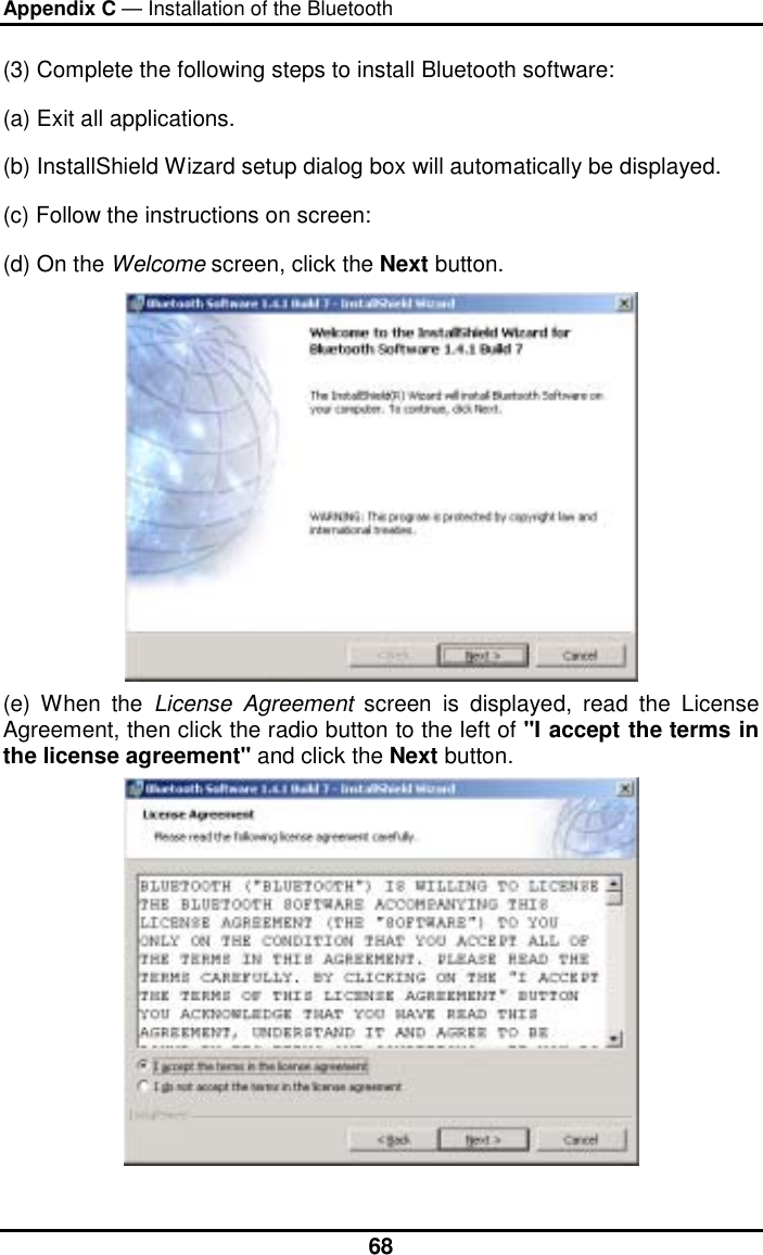 Appendix C — Installation of the Bluetooth  68(3) Complete the following steps to install Bluetooth software: (a) Exit all applications. (b) InstallShield Wizard setup dialog box will automatically be displayed. (c) Follow the instructions on screen: (d) On the Welcome screen, click the Next button.  (e) When the License Agreement screen is displayed, read the License Agreement, then click the radio button to the left of &quot;I accept the terms in the license agreement&quot; and click the Next button.  