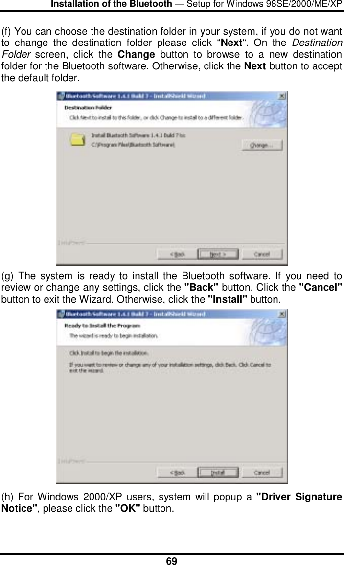 Installation of the Bluetooth — Setup for Windows 98SE/2000/ME/XP  69(f) You can choose the destination folder in your system, if you do not want to change the destination folder please click “Next“. On the Destination Folder  screen, click the Change  button to browse to a new destination folder for the Bluetooth software. Otherwise, click the Next button to accept the default folder.  (g) The system is ready to install the Bluetooth software. If you need to review or change any settings, click the &quot;Back&quot; button. Click the &quot;Cancel&quot; button to exit the Wizard. Otherwise, click the &quot;Install&quot; button.  (h) For Windows 2000/XP users, system will popup a &quot;Driver Signature Notice&quot;, please click the &quot;OK&quot; button.   