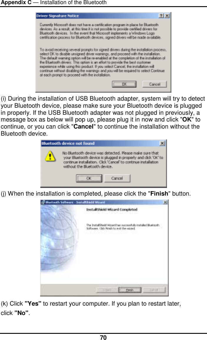 Appendix C — Installation of the Bluetooth  70 (i) During the installation of USB Bluetooth adapter, system will try to detect your Bluetooth device, please make sure your Bluetooth device is plugged in properly. If the USB Bluetooth adapter was not plugged in previously, a message box as below will pop up, please plug it in now and click &quot;OK&quot; to continue, or you can click &quot;Cancel&quot; to continue the installation without the Bluetooth device.  (j) When the installation is completed, please click the &quot;Finish&quot; button.   (k) Click &quot;Yes&quot; to restart your computer. If you plan to restart later,  click &quot;No&quot;. 