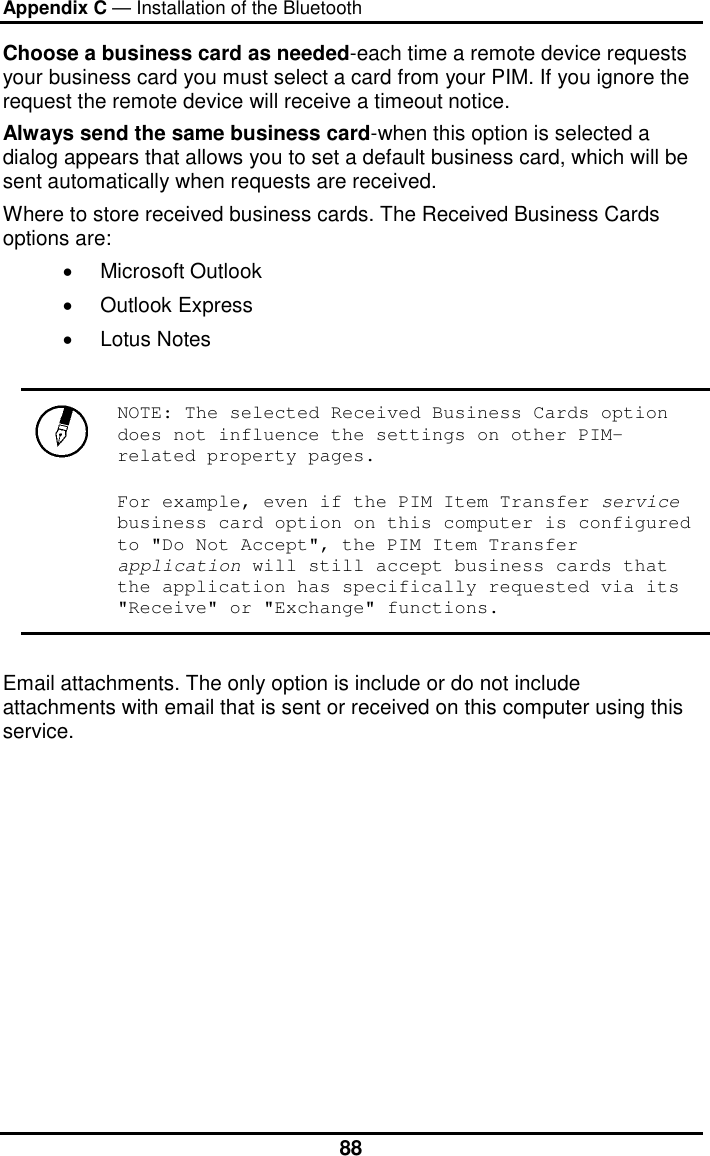 Appendix C — Installation of the Bluetooth  88Choose a business card as needed-each time a remote device requests your business card you must select a card from your PIM. If you ignore the request the remote device will receive a timeout notice.  Always send the same business card-when this option is selected a dialog appears that allows you to set a default business card, which will be sent automatically when requests are received.              Where to store received business cards. The Received Business Cards options are:  •  Microsoft Outlook  •  Outlook Express  •  Lotus Notes    NOTE: The selected Received Business Cards option does not influence the settings on other PIM-related property pages.  For example, even if the PIM Item Transfer service business card option on this computer is configured to &quot;Do Not Accept&quot;, the PIM Item Transfer application will still accept business cards that the application has specifically requested via its &quot;Receive&quot; or &quot;Exchange&quot; functions.   Email attachments. The only option is include or do not include attachments with email that is sent or received on this computer using this service. 