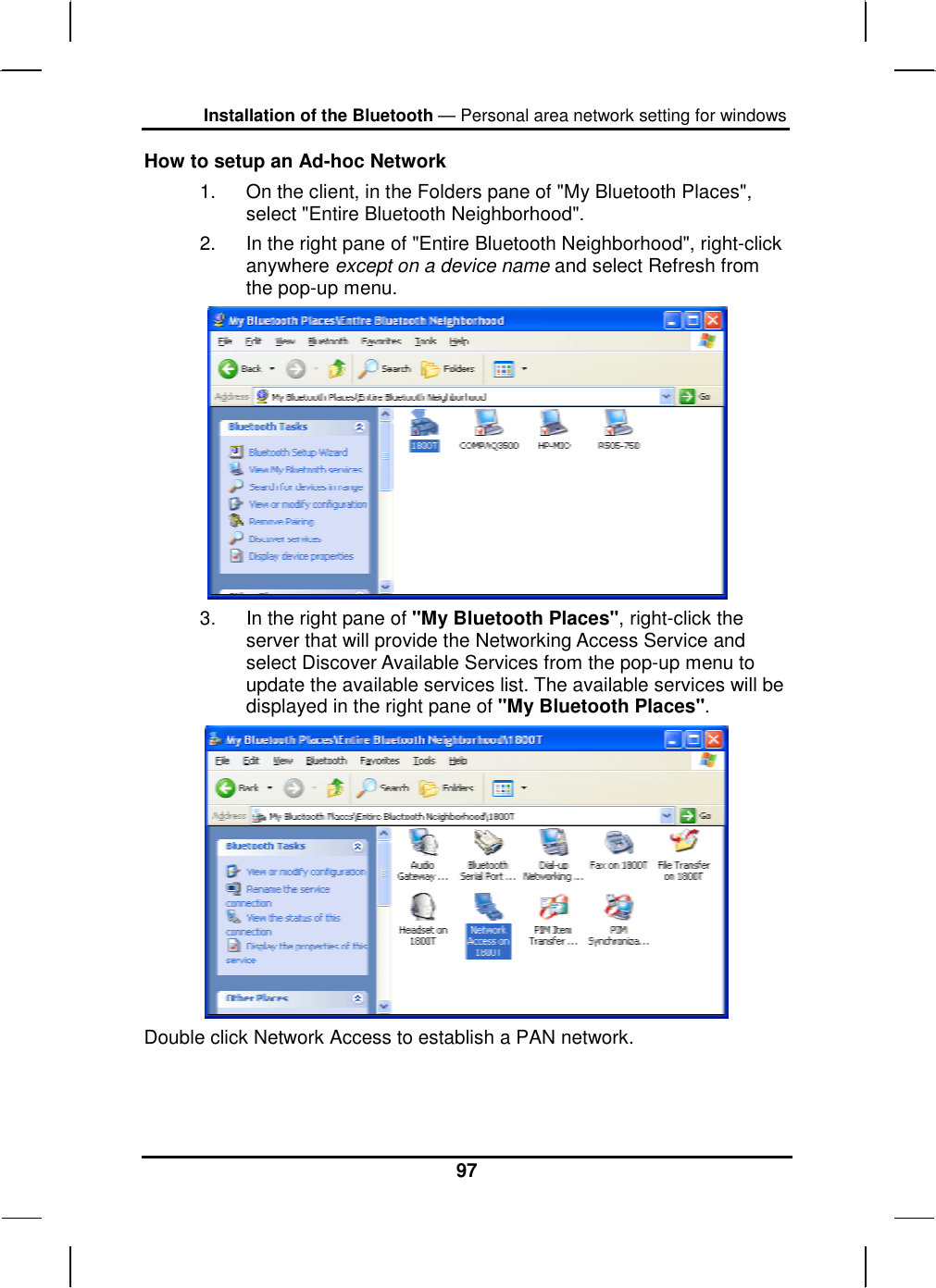 Installation of the Bluetooth — Personal area network setting for windows 97 How to setup an Ad-hoc Network 1.  On the client, in the Folders pane of &quot;My Bluetooth Places&quot;, select &quot;Entire Bluetooth Neighborhood&quot;. 2.  In the right pane of &quot;Entire Bluetooth Neighborhood&quot;, right-click anywhere except on a device name and select Refresh from the pop-up menu.  3.  In the right pane of &quot;My Bluetooth Places&quot;, right-click the server that will provide the Networking Access Service and select Discover Available Services from the pop-up menu to update the available services list. The available services will be displayed in the right pane of &quot;My Bluetooth Places&quot;.  Double click Network Access to establish a PAN network.   