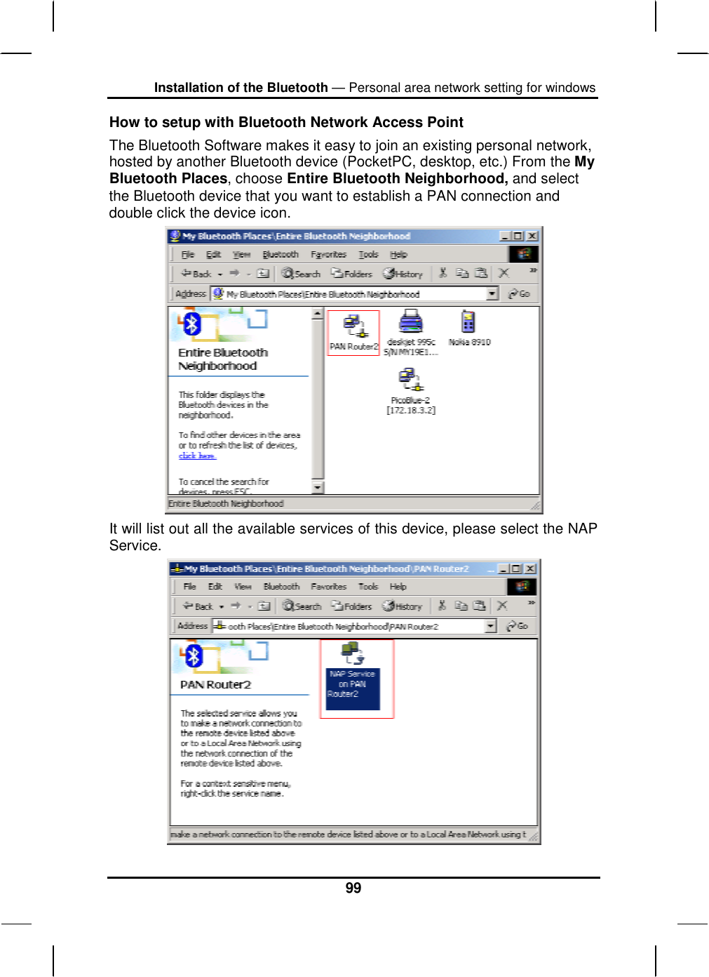 Installation of the Bluetooth — Personal area network setting for windows 99 How to setup with Bluetooth Network Access Point The Bluetooth Software makes it easy to join an existing personal network, hosted by another Bluetooth device (PocketPC, desktop, etc.) From the My Bluetooth Places, choose Entire Bluetooth Neighborhood, and select the Bluetooth device that you want to establish a PAN connection and double click the device icon.  It will list out all the available services of this device, please select the NAP Service.  