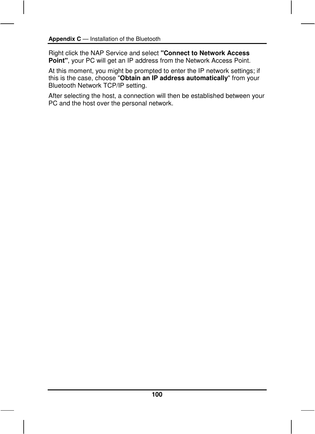 Appendix C — Installation of the Bluetooth 100 Right click the NAP Service and select &quot;Connect to Network Access Point&quot;, your PC will get an IP address from the Network Access Point.  At this moment, you might be prompted to enter the IP network settings; if this is the case, choose &quot;Obtain an IP address automatically&quot; from your Bluetooth Network TCP/IP setting.  After selecting the host, a connection will then be established between your PC and the host over the personal network. 