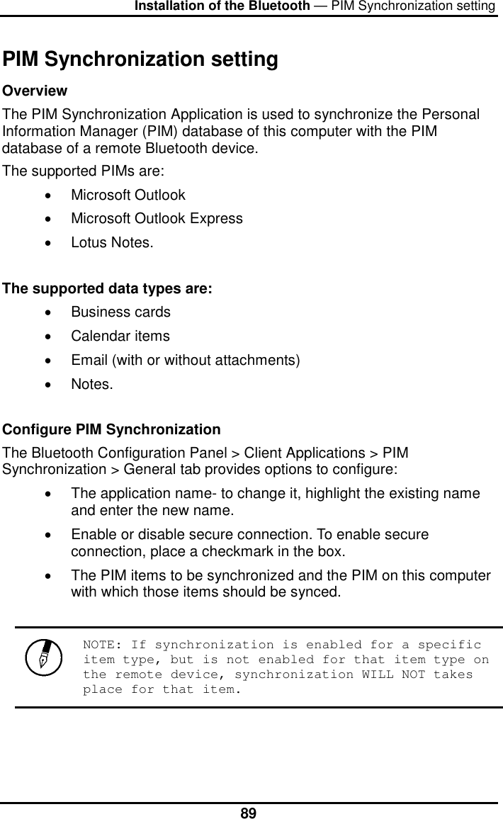 Installation of the Bluetooth — PIM Synchronization setting  89PIM Synchronization setting Overview  The PIM Synchronization Application is used to synchronize the Personal Information Manager (PIM) database of this computer with the PIM database of a remote Bluetooth device.  The supported PIMs are:  •  Microsoft Outlook  •  Microsoft Outlook Express  •  Lotus Notes.   The supported data types are:  •  Business cards  •  Calendar items  •  Email (with or without attachments)  •  Notes.     Configure PIM Synchronization  The Bluetooth Configuration Panel &gt; Client Applications &gt; PIM Synchronization &gt; General tab provides options to configure:  •  The application name- to change it, highlight the existing name and enter the new name.  •  Enable or disable secure connection. To enable secure connection, place a checkmark in the box.  •  The PIM items to be synchronized and the PIM on this computer with which those items should be synced.    NOTE: If synchronization is enabled for a specific item type, but is not enabled for that item type on the remote device, synchronization WILL NOT takes place for that item.     