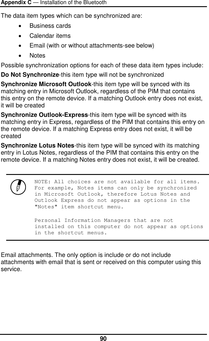 Appendix C — Installation of the Bluetooth  90The data item types which can be synchronized are:  •  Business cards  •  Calendar items  •  Email (with or without attachments-see below)  •  Notes  Possible synchronization options for each of these data item types include:  Do Not Synchronize-this item type will not be synchronized  Synchronize Microsoft Outlook-this item type will be synced with its matching entry in Microsoft Outlook, regardless of the PIM that contains this entry on the remote device. If a matching Outlook entry does not exist, it will be created  Synchronize Outlook-Express-this item type will be synced with its matching entry in Express, regardless of the PIM that contains this entry on the remote device. If a matching Express entry does not exist, it will be created  Synchronize Lotus Notes-this item type will be synced with its matching entry in Lotus Notes, regardless of the PIM that contains this entry on the remote device. If a matching Notes entry does not exist, it will be created.    NOTE: All choices are not available for all items. For example, Notes items can only be synchronized in Microsoft Outlook, therefore Lotus Notes and Outlook Express do not appear as options in the &quot;Notes&quot; item shortcut menu.  Personal Information Managers that are not installed on this computer do not appear as options in the shortcut menus.   Email attachments. The only option is include or do not include attachments with email that is sent or received on this computer using this service. 