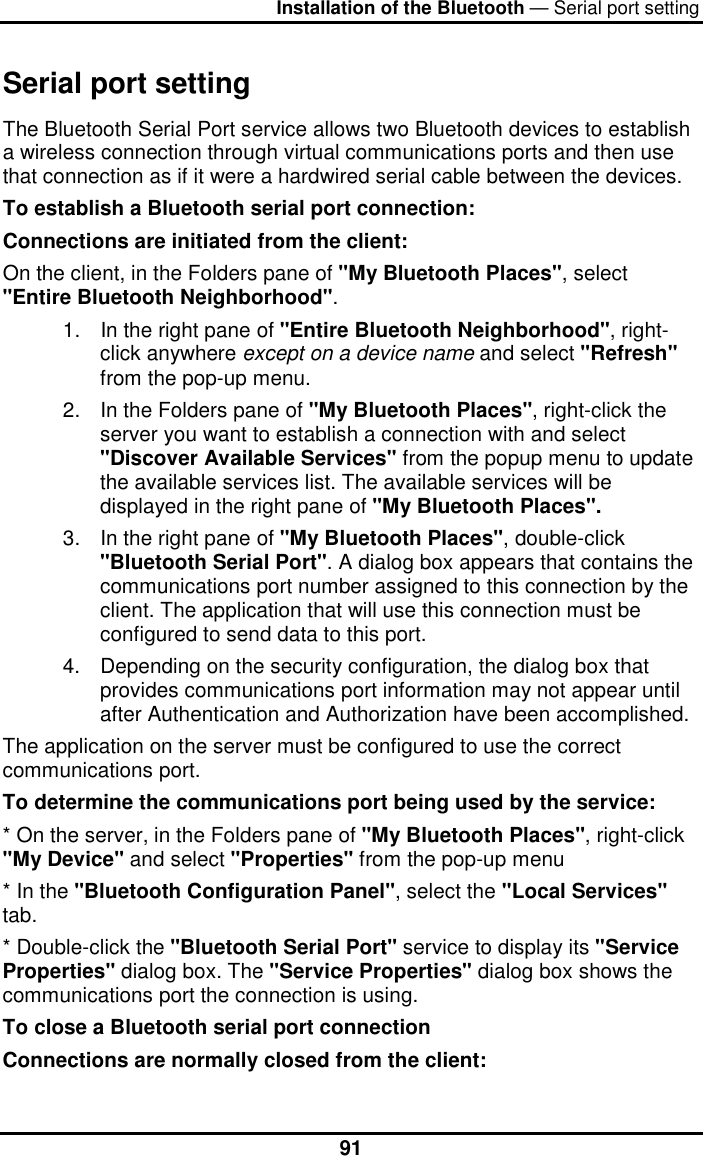 Installation of the Bluetooth — Serial port setting  91Serial port setting  The Bluetooth Serial Port service allows two Bluetooth devices to establish a wireless connection through virtual communications ports and then use that connection as if it were a hardwired serial cable between the devices. To establish a Bluetooth serial port connection: Connections are initiated from the client: On the client, in the Folders pane of &quot;My Bluetooth Places&quot;, select &quot;Entire Bluetooth Neighborhood&quot;. 1.  In the right pane of &quot;Entire Bluetooth Neighborhood&quot;, right-click anywhere except on a device name and select &quot;Refresh&quot; from the pop-up menu. 2.  In the Folders pane of &quot;My Bluetooth Places&quot;, right-click the server you want to establish a connection with and select &quot;Discover Available Services&quot; from the popup menu to update the available services list. The available services will be displayed in the right pane of &quot;My Bluetooth Places&quot;. 3.  In the right pane of &quot;My Bluetooth Places&quot;, double-click &quot;Bluetooth Serial Port&quot;. A dialog box appears that contains the communications port number assigned to this connection by the client. The application that will use this connection must be configured to send data to this port. 4.  Depending on the security configuration, the dialog box that provides communications port information may not appear until after Authentication and Authorization have been accomplished. The application on the server must be configured to use the correct communications port. To determine the communications port being used by the service: * On the server, in the Folders pane of &quot;My Bluetooth Places&quot;, right-click &quot;My Device&quot; and select &quot;Properties&quot; from the pop-up menu * In the &quot;Bluetooth Configuration Panel&quot;, select the &quot;Local Services&quot; tab. * Double-click the &quot;Bluetooth Serial Port&quot; service to display its &quot;Service Properties&quot; dialog box. The &quot;Service Properties&quot; dialog box shows the communications port the connection is using. To close a Bluetooth serial port connection   Connections are normally closed from the client: 