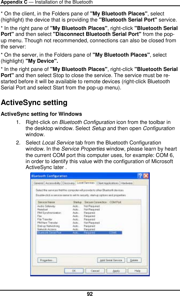 Appendix C — Installation of the Bluetooth  92* On the client, in the Folders pane of &quot;My Bluetooth Places&quot;, select (highlight) the device that is providing the &quot;Bluetooth Serial Port&quot; service. * In the right pane of &quot;My Bluetooth Places&quot;, right-click &quot;Bluetooth Serial Port&quot; and then select &quot;Disconnect Bluetooth Serial Port&quot; from the pop-up menu. Though not recommended, connections can also be closed from the server: * On the server, in the Folders pane of &quot;My Bluetooth Places&quot;, select (highlight) &quot;My Device&quot;. * In the right pane of &quot;My Bluetooth Places&quot;, right-click &quot;Bluetooth Serial Port&quot; and then select Stop to close the service. The service must be re-started before it will be available to remote devices (right-click Bluetooth Serial Port and select Start from the pop-up menu). ActiveSync setting  ActiveSync setting for Windows 1. Right-click on Bluetooth Configuration icon from the toolbar in the desktop window. Select Setup and then open Configuration window. 2. Select Local Service tab from the Bluetooth Configuration window. In the Service Properties window, please learn by heart the current COM port this computer uses, for example: COM 6, in order to identify this value with the configuration of Microsoft ActiveSync later .  