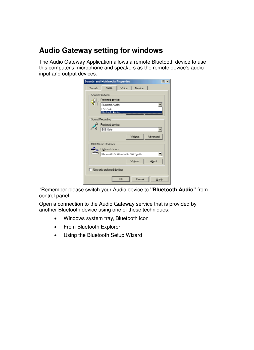   Audio Gateway setting for windows The Audio Gateway Application allows a remote Bluetooth device to use this computer&apos;s microphone and speakers as the remote device&apos;s audio input and output devices.  *Remember please switch your Audio device to &quot;Bluetooth Audio&quot; from control panel.  Open a connection to the Audio Gateway service that is provided by another Bluetooth device using one of these techniques: •  Windows system tray, Bluetooth icon •  From Bluetooth Explorer •  Using the Bluetooth Setup Wizard 