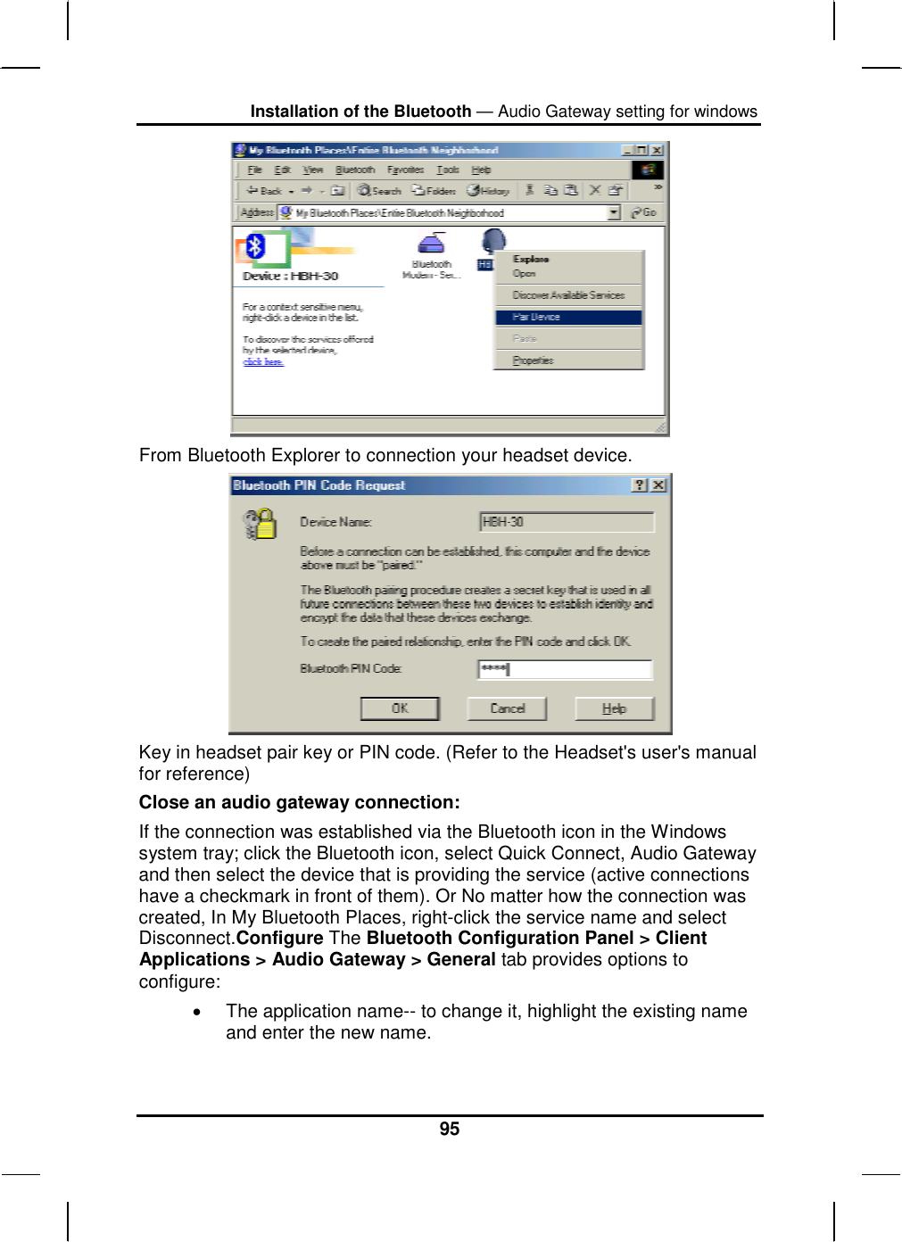 Installation of the Bluetooth — Audio Gateway setting for windows 95  From Bluetooth Explorer to connection your headset device.   Key in headset pair key or PIN code. (Refer to the Headset&apos;s user&apos;s manual for reference)  Close an audio gateway connection: If the connection was established via the Bluetooth icon in the Windows system tray; click the Bluetooth icon, select Quick Connect, Audio Gateway and then select the device that is providing the service (active connections have a checkmark in front of them). Or No matter how the connection was created, In My Bluetooth Places, right-click the service name and select Disconnect.Configure The Bluetooth Configuration Panel &gt; Client Applications &gt; Audio Gateway &gt; General tab provides options to configure: •  The application name-- to change it, highlight the existing name and enter the new name. 