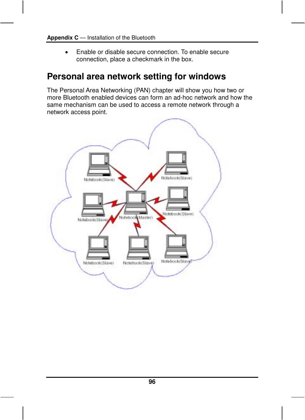 Appendix C — Installation of the Bluetooth 96 •  Enable or disable secure connection. To enable secure connection, place a checkmark in the box. Personal area network setting for windows   The Personal Area Networking (PAN) chapter will show you how two or more Bluetooth enabled devices can form an ad-hoc network and how the same mechanism can be used to access a remote network through a network access point.   