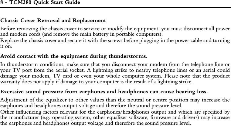 8 - TCM380 Quick Start GuideChassis Cover Removal and ReplacementBefore removing the chassis cover to service or modify the equipment, you must disconnect all powerand modem cords (and remove the main battery in portable computers). Replace the chassis cover and secure it with the screws before plugging in the power cable and turningit on.Avoid contact with the equipment during thunderstorms.In thunderstorm conditions, make sure that you disconnect your modem from the telephone line oryour TV port from the aerial socket. A lightning strike to nearby telephone lines or an aerial coulddamage your modem, TV card or even your whole computer system. Please note that the productwarranty does not apply if damage to your computer is the result of a lightning strike.Excessive sound pressure from earphones and headphones can cause hearing loss.Adjustment of the equalizer to other values than the neutral or centre position may increase theearphones and headphones output voltage and therefore the sound pressure level.Other influencing factors relevant for the earphones/headphones output and which are specified bythe manufacturer (e.g. operating system, other equalizer software, firmware and drivers) may increasethe earphones and headphones output voltage and therefore the sound pressure level.