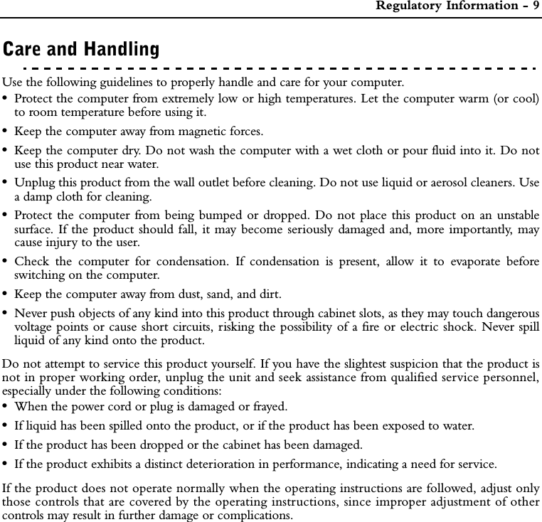  Regulatory Information - 9Care and HandlingUse the following guidelines to properly handle and care for your computer.•Protect the computer from extremely low or high temperatures. Let the computer warm (or cool)to room temperature before using it.•Keep the computer away from magnetic forces.•Keep the computer dry. Do not wash the computer with a wet cloth or pour fluid into it. Do notuse this product near water.•Unplug this product from the wall outlet before cleaning. Do not use liquid or aerosol cleaners. Usea damp cloth for cleaning.•Protect the computer from being bumped or dropped. Do not place this product on an unstablesurface. If the product should fall, it may become seriously damaged and, more importantly, maycause injury to the user.•Check the computer for condensation. If condensation is present, allow it to evaporate beforeswitching on the computer.•Keep the computer away from dust, sand, and dirt.•Never push objects of any kind into this product through cabinet slots, as they may touch dangerousvoltage points or cause short circuits, risking the possibility of a fire or electric shock. Never spillliquid of any kind onto the product.Do not attempt to service this product yourself. If you have the slightest suspicion that the product isnot in proper working order, unplug the unit and seek assistance from qualified service personnel,especially under the following conditions:•When the power cord or plug is damaged or frayed.•If liquid has been spilled onto the product, or if the product has been exposed to water.•If the product has been dropped or the cabinet has been damaged.•If the product exhibits a distinct deterioration in performance, indicating a need for service.If the product does not operate normally when the operating instructions are followed, adjust onlythose controls that are covered by the operating instructions, since improper adjustment of othercontrols may result in further damage or complications.