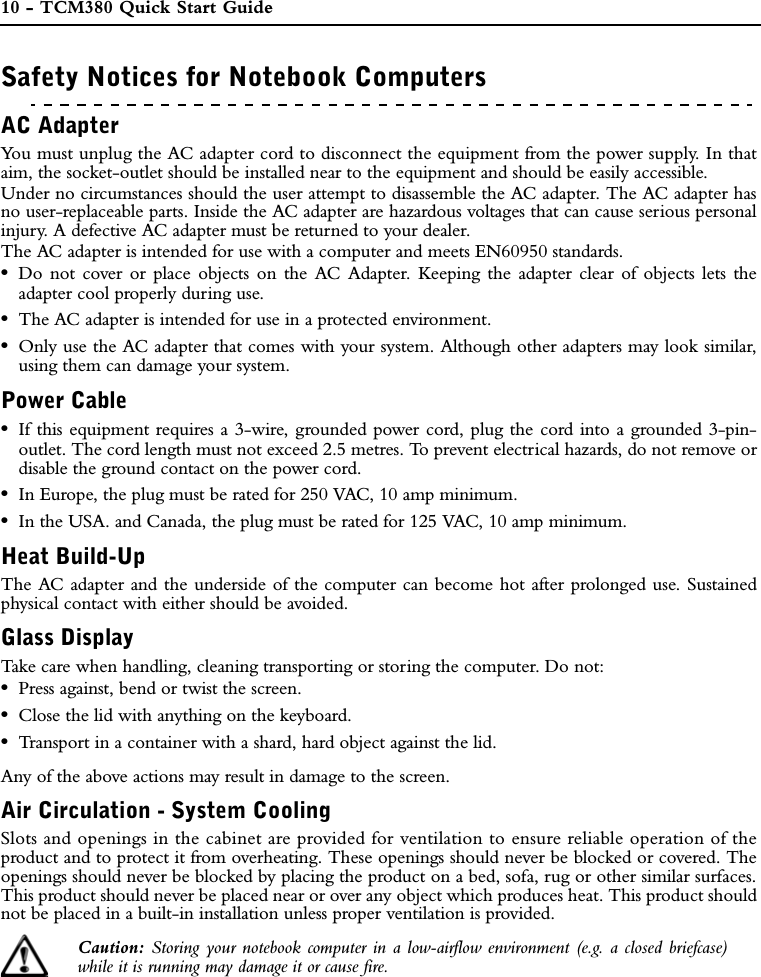 10 - TCM380 Quick Start GuideREGULATORY INFORMATIONSafety Notices for Notebook ComputersAC AdapterYou must unplug the AC adapter cord to disconnect the equipment from the power supply. In thataim, the socket-outlet should be installed near to the equipment and should be easily accessible.Under no circumstances should the user attempt to disassemble the AC adapter. The AC adapter hasno user-replaceable parts. Inside the AC adapter are hazardous voltages that can cause serious personalinjury. A defective AC adapter must be returned to your dealer.The AC adapter is intended for use with a computer and meets EN60950 standards.•Do not cover or place objects on the AC Adapter. Keeping the adapter clear of objects lets theadapter cool properly during use.•The AC adapter is intended for use in a protected environment.•Only use the AC adapter that comes with your system. Although other adapters may look similar,using them can damage your system.Power Cable•If this equipment requires a 3-wire, grounded power cord, plug the cord into a grounded 3-pin-outlet. The cord length must not exceed 2.5 metres. To prevent electrical hazards, do not remove ordisable the ground contact on the power cord. •In Europe, the plug must be rated for 250 VAC, 10 amp minimum. •In the USA. and Canada, the plug must be rated for 125 VAC, 10 amp minimum.Heat Build-UpThe AC adapter and the underside of the computer can become hot after prolonged use. Sustainedphysical contact with either should be avoided.Glass DisplayTake care when handling, cleaning transporting or storing the computer. Do not: •Press against, bend or twist the screen.•Close the lid with anything on the keyboard.•Transport in a container with a shard, hard object against the lid.Any of the above actions may result in damage to the screen.Air Circulation - System CoolingSlots and openings in the cabinet are provided for ventilation to ensure reliable operation of theproduct and to protect it from overheating. These openings should never be blocked or covered. Theopenings should never be blocked by placing the product on a bed, sofa, rug or other similar surfaces.This product should never be placed near or over any object which produces heat. This product shouldnot be placed in a built-in installation unless proper ventilation is provided.Caution: Storing your notebook computer in a low-airflow environment (e.g. a closed briefcase)while it is running may damage it or cause fire.