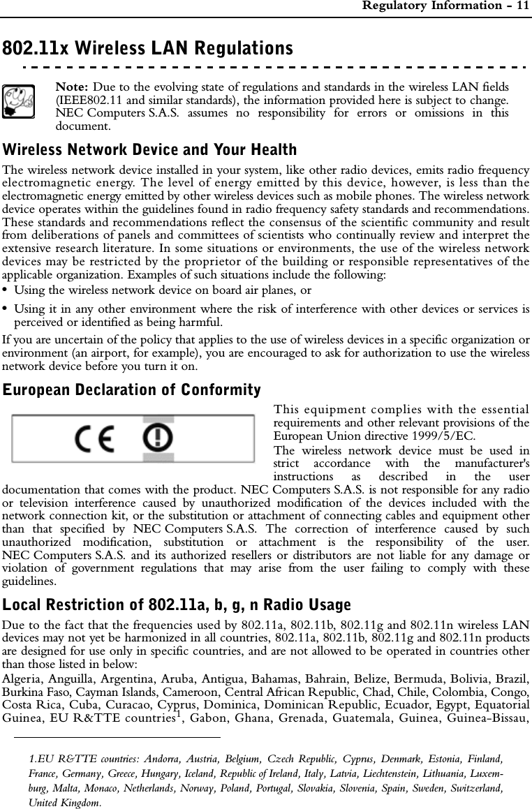  Regulatory Information - 11802.11x Wireless LAN RegulationsREGULATORY INFORMATIONPreface Note: Due to the evolving state of regulations and standards in the wireless LAN fields(IEEE802.11 and similar standards), the information provided here is subject to change.NEC Computers S.A.S. assumes no responsibility for errors or omissions in thisdocument.Wireless Network Device and Your HealthThe wireless network device installed in your system, like other radio devices, emits radio frequencyelectromagnetic energy. The level of energy emitted by this device, however, is less than theelectromagnetic energy emitted by other wireless devices such as mobile phones. The wireless networkdevice operates within the guidelines found in radio frequency safety standards and recommendations.These standards and recommendations reflect the consensus of the scientific community and resultfrom deliberations of panels and committees of scientists who continually review and interpret theextensive research literature. In some situations or environments, the use of the wireless networkdevices may be restricted by the proprietor of the building or responsible representatives of theapplicable organization. Examples of such situations include the following: •Using the wireless network device on board air planes, or •Using it in any other environment where the risk of interference with other devices or services isperceived or identified as being harmful.If you are uncertain of the policy that applies to the use of wireless devices in a specific organization orenvironment (an airport, for example), you are encouraged to ask for authorization to use the wirelessnetwork device before you turn it on.European Declaration of ConformityThis equipment complies with the essentialrequirements and other relevant provisions of theEuropean Union directive 1999/5/EC.The wireless network device must be used instrict accordance with the manufacturer&apos;sinstructions as described in the userdocumentation that comes with the product. NEC Computers S.A.S. is not responsible for any radioor television interference caused by unauthorized modification of the devices included with thenetwork connection kit, or the substitution or attachment of connecting cables and equipment otherthan that specified by NEC Computers S.A.S. The correction of interference caused by suchunauthorized modification, substitution or attachment is the responsibility of the user.NEC Computers S.A.S. and its authorized resellers or distributors are not liable for any damage orviolation of government regulations that may arise from the user failing to comply with theseguidelines.Local Restriction of 802.11a, b, g, n Radio Usage Due to the fact that the frequencies used by 802.11a, 802.11b, 802.11g and 802.11n wireless LANdevices may not yet be harmonized in all countries, 802.11a, 802.11b, 802.11g and 802.11n productsare designed for use only in specific countries, and are not allowed to be operated in countries otherthan those listed in below:Algeria, Anguilla, Argentina, Aruba, Antigua, Bahamas, Bahrain, Belize, Bermuda, Bolivia, Brazil,Burkina Faso, Cayman Islands, Cameroon, Central African Republic, Chad, Chile, Colombia, Congo,Costa Rica, Cuba, Curacao, Cyprus, Dominica, Dominican Republic, Ecuador, Egypt, EquatorialGuinea, EU R&amp;TTE countries1, Gabon, Ghana, Grenada, Guatemala, Guinea, Guinea-Bissau,1.EU R&amp;TTE countries: Andorra, Austria, Belgium, Czech Republic, Cyprus, Denmark, Estonia, Finland,France, Germany, Greece, Hungary, Iceland, Republic of Ireland, Italy, Latvia, Liechtenstein, Lithuania, Luxem-burg, Malta, Monaco, Netherlands, Norway, Poland, Portugal, Slovakia, Slovenia, Spain, Sweden, Switzerland,United Kingdom.