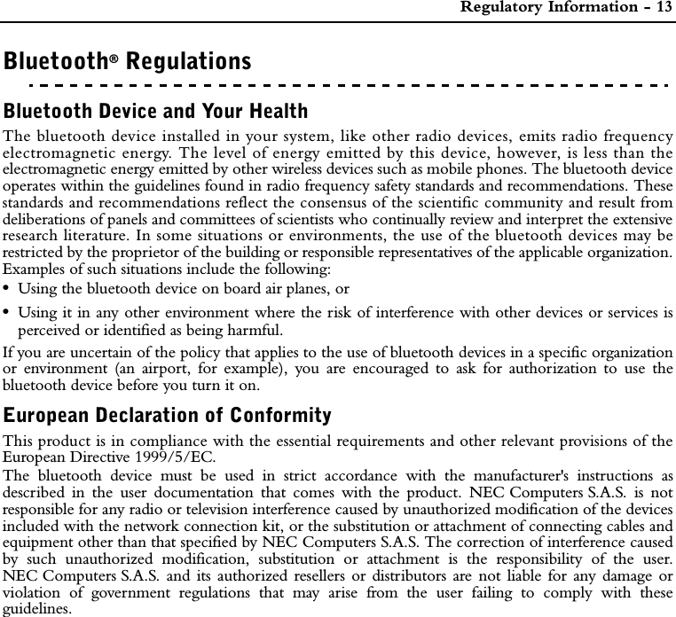  Regulatory Information - 13Bluetooth® RegulationsREGULATORY INFORMATIONPrefaceBluetooth Device and Your HealthThe bluetooth device installed in your system, like other radio devices, emits radio frequencyelectromagnetic energy. The level of energy emitted by this device, however, is less than theelectromagnetic energy emitted by other wireless devices such as mobile phones. The bluetooth deviceoperates within the guidelines found in radio frequency safety standards and recommendations. Thesestandards and recommendations reflect the consensus of the scientific community and result fromdeliberations of panels and committees of scientists who continually review and interpret the extensiveresearch literature. In some situations or environments, the use of the bluetooth devices may berestricted by the proprietor of the building or responsible representatives of the applicable organization.Examples of such situations include the following: •Using the bluetooth device on board air planes, or •Using it in any other environment where the risk of interference with other devices or services isperceived or identified as being harmful.If you are uncertain of the policy that applies to the use of bluetooth devices in a specific organizationor environment (an airport, for example), you are encouraged to ask for authorization to use thebluetooth device before you turn it on.European Declaration of ConformityThis product is in compliance with the essential requirements and other relevant provisions of theEuropean Directive 1999/5/EC.The bluetooth device must be used in strict accordance with the manufacturer&apos;s instructions asdescribed in the user documentation that comes with the product. NEC Computers S.A.S. is notresponsible for any radio or television interference caused by unauthorized modification of the devicesincluded with the network connection kit, or the substitution or attachment of connecting cables andequipment other than that specified by NEC Computers S.A.S. The correction of interference causedby such unauthorized modification, substitution or attachment is the responsibility of the user.NEC Computers S.A.S. and its authorized resellers or distributors are not liable for any damage orviolation of government regulations that may arise from the user failing to comply with theseguidelines.