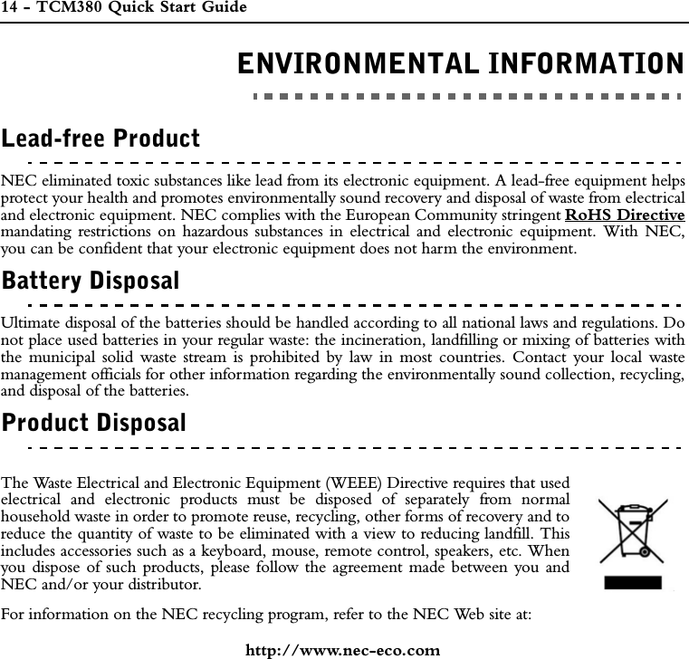 14 - TCM380 Quick Start GuideENVIRONMENTAL INFORMATIONENVIRONMENTAL INFORMATIONLead-free ProductNEC eliminated toxic substances like lead from its electronic equipment. A lead-free equipment helpsprotect your health and promotes environmentally sound recovery and disposal of waste from electricaland electronic equipment. NEC complies with the European Community stringent RoHS Directivemandating restrictions on hazardous substances in electrical and electronic equipment. With NEC,you can be confident that your electronic equipment does not harm the environment.Battery DisposalUltimate disposal of the batteries should be handled according to all national laws and regulations. Donot place used batteries in your regular waste: the incineration, landfilling or mixing of batteries withthe municipal solid waste stream is prohibited by law in most countries. Contact your local wastemanagement officials for other information regarding the environmentally sound collection, recycling,and disposal of the batteries.Product DisposalThe Waste Electrical and Electronic Equipment (WEEE) Directive requires that usedelectrical and electronic products must be disposed of separately from normalhousehold waste in order to promote reuse, recycling, other forms of recovery and toreduce the quantity of waste to be eliminated with a view to reducing landfill. Thisincludes accessories such as a keyboard, mouse, remote control, speakers, etc. Whenyou dispose of such products, please follow the agreement made between you andNEC and/or your distributor.For information on the NEC recycling program, refer to the NEC Web site at:http://www.nec-eco.com