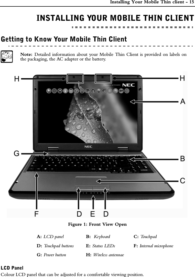  Installing Your Mobile Thin client - 15INSTALLING YOUR MOBILE THIN CLIENTINSTALLING YOUR MOBILE THIN CLIENTGetting to Know Your Mobile Thin ClientNote:  Detailed information about your Mobile Thin Client is provided on labels onthe packaging, the AC adapter or the battery.Figure 1: Front View OpenLCD PanelColour LCD panel that can be adjusted for a comfortable viewing position.A: LCD panel B:  Keyboard C: To u c h p a dD: Touchpad buttons E: Status LEDs F: Internal microphoneG: Power button H: Wireless antennae