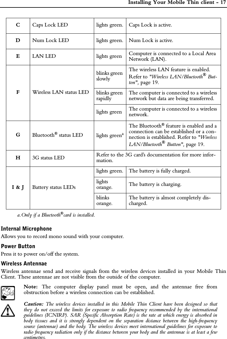  Installing Your Mobile Thin client - 17Internal MicrophoneAllows you to record mono sound with your computer.Power ButtonPress it to power on/off the system.Wireless AntennaeWireless antennae send and receive signals from the wireless devices installed in your Mobile ThinClient. These antennae are not visible from the outside of the computer.Note:  The computer display panel must be open, and the antennae free fromobstruction before a wireless connection can be established.Caution: The wireless devices installed in this Mobile Thin Client have been designed so thatthey do not exceed the limits for exposure to radio frequency recommended by the internationalguidelines (ICNIRP). SAR (Specific Absorption Rate) is the rate at which energy is absorbed inbody tissues and it is strongly dependent on the separation distance between the high-frequencysource (antennae) and the body. The wireless devices meet international guidelines for exposure toradio frequency radiation only if the distance between your body and the antennae is at least a fewcentimetres.CCaps Lock LED lights green. Caps Lock is active.DNum Lock LED lights green. Num Lock is active.ELAN LED lights green Computer is connected to a Local Area Network (LAN).FWireless LAN status LEDblinks green slowlyThe wireless LAN feature is enabled. Refer to &quot;Wireless LAN/Bluetooth® But-ton&quot;, page 19.blinks green rapidlyThe computer is connected to a wireless network but data are being transferred.lights green The computer is connected to a wireless network.GBluetooth® status LED lights greenaThe Bluetooth® feature is enabled and a connection can be established or a con-nection is established. Refer to &quot;Wireless LAN/Bluetooth® Button&quot;, page 19.H3G status LED Refer to the 3G card’s documentation for more infor-mation.I &amp; J Battery status LEDslights green. The battery is fully charged.lightsorange. The battery is charging.blinks orange.The battery is almost completely dis-charged.a.Only if a Bluetooth®card is installed.