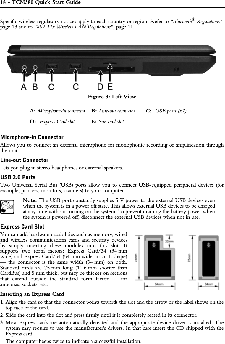 18 - TCM380 Quick Start GuideSpecific wireless regulatory notices apply to each country or region. Refer to &quot;Bluetooth® Regulations&quot;,page 13 and to &quot;802.11x Wireless LAN Regulations&quot;, page 11.Figure 3: Left ViewMicrophone-in ConnectorAllows you to connect an external microphone for monophonic recording or amplification throughthe unit.Line-out ConnectorLets you plug in stereo headphones or external speakers.USB 2.0 PortsTwo Universal Serial Bus (USB) ports allow you to connect USB-equipped peripheral devices (forexample, printers, monitors, scanners) to your computer.Note: The USB port constantly supplies 5 V power to the external USB devices evenwhen the system is in a power off state. This allows external USB devices to be chargedat any time without turning on the system. To prevent draining the battery power whenthe system is powered off, disconnect the external USB devices when not in use.Express Card SlotYou can add hardware capabilities such as memory, wiredand wireless communications cards and security devicesby simply inserting these modules into this slot. Itsupports two form factors: Express Card/34 (34 mmwide) and Express Card/54 (54 mm wide, in an L-shape)— the connector is the same width (34 mm) on both.Standard cards are 75 mm long (10.6 mm shorter thanCardBus) and 5 mm thick, but may be thicker on sectionsthat extend outside the standard form factor — forantennas, sockets, etc. Inserting an Express Card1. Align the card so that the connector points towards the slot and the arrow or the label shows on thetop face of the card.2. Slide the card into the slot and press firmly until it is completely seated in its connector.3. Most Express cards are automatically detected and the appropriate device driver is installed. Thesystem may require to use the manufacturer&apos;s drivers. In that case insert the CD shipped with theExpress card.The computer beeps twice to indicate a successful installation.A: Microphone-in connector B: Line-out connector C:  USB ports (x2)D:  Express Card slot E: Sim card slot