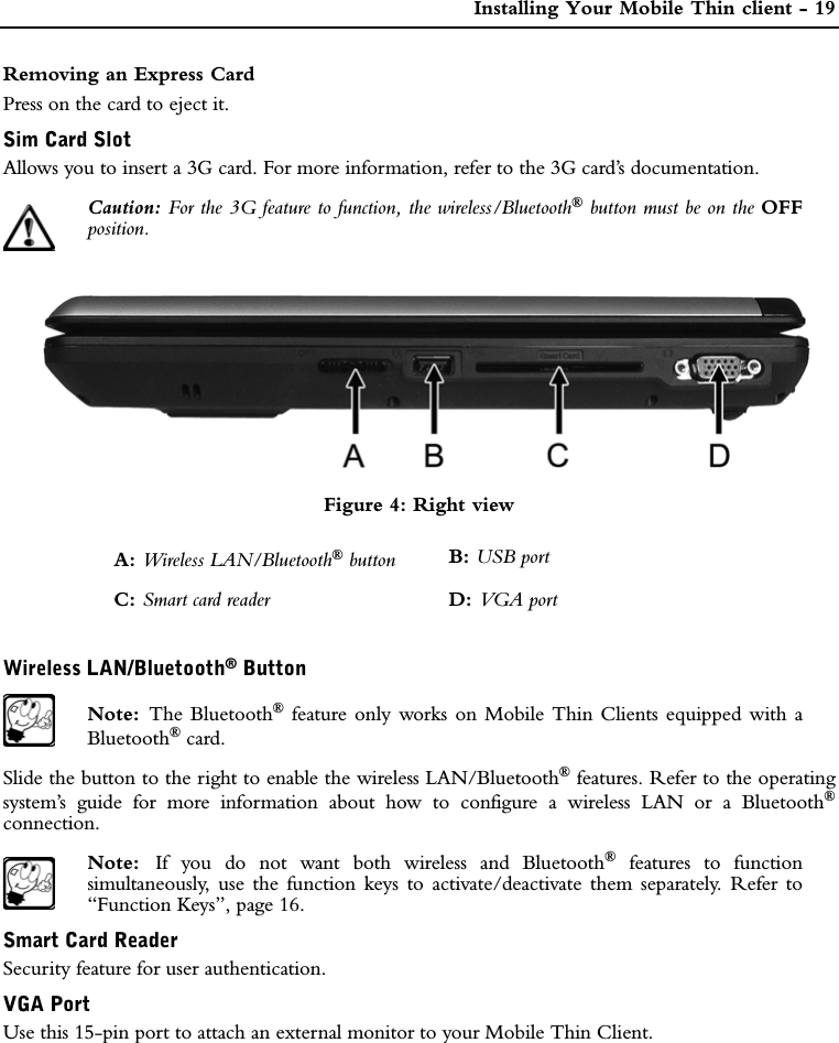  Installing Your Mobile Thin client - 19Removing an Express CardPress on the card to eject it.Sim Card SlotAllows you to insert a 3G card. For more information, refer to the 3G card’s documentation.Caution: For the 3G feature to function, the wireless/Bluetooth® button must be on the OFFposition.Figure 4: Right viewWireless LAN/Bluetooth® ButtonNote:  The Bluetooth® feature only works on Mobile Thin Clients equipped with aBluetooth® card. Slide the button to the right to enable the wireless LAN/Bluetooth® features. Refer to the operatingsystem’s guide for more information about how to configure a wireless LAN or a Bluetooth®connection.Note:  If you do not want both wireless and Bluetooth® features to functionsimultaneously, use the function keys to activate/deactivate them separately. Refer to“Function Keys”, page 16.Smart Card ReaderSecurity feature for user authentication.VGA PortUse this 15-pin port to attach an external monitor to your Mobile Thin Client.A: Wireless LAN/Bluetooth® button B: USB portC: Smart card reader D: VGA port