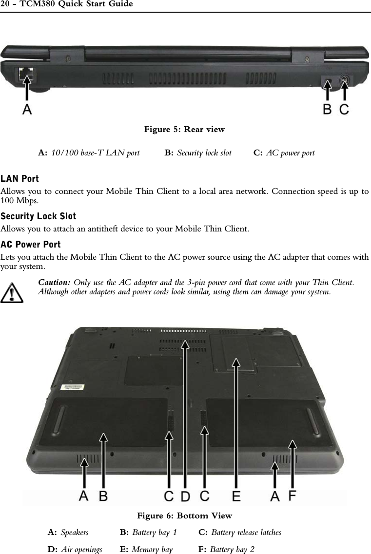 20 - TCM380 Quick Start GuideFigure 5: Rear viewLAN PortAllows you to connect your Mobile Thin Client to a local area network. Connection speed is up to100 Mbps.Security Lock SlotAllows you to attach an antitheft device to your Mobile Thin Client.AC Power PortLets you attach the Mobile Thin Client to the AC power source using the AC adapter that comes withyour system.Caution: Only use the AC adapter and the 3-pin power cord that come with your Thin Client.Although other adapters and power cords look similar, using them can damage your system.Figure 6: Bottom ViewA: 10/100 base-T LAN port B: Security lock slot C: AC power portA: Speakers B: Battery bay 1 C: Battery release latchesD: Air openings E: Memory bay F: Battery bay 2