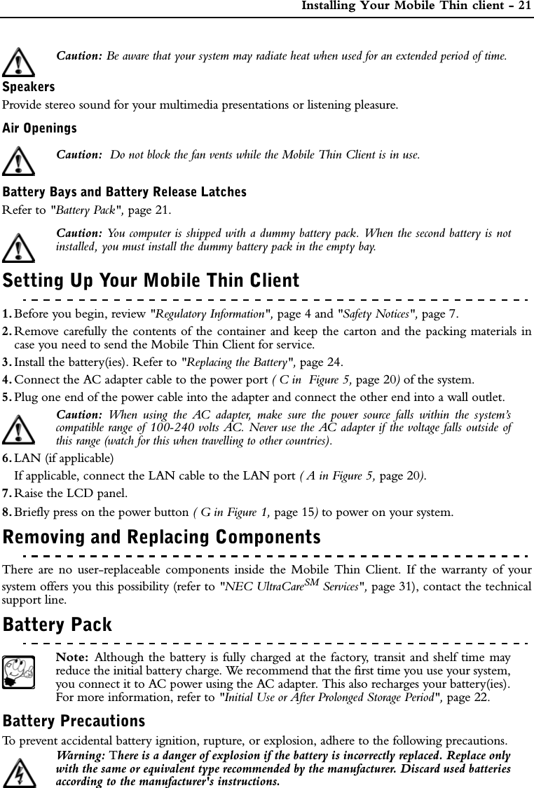  Installing Your Mobile Thin client - 21Caution: Be aware that your system may radiate heat when used for an extended period of time.SpeakersProvide stereo sound for your multimedia presentations or listening pleasure.Air OpeningsCaution:  Do not block the fan vents while the Mobile Thin Client is in use.Battery Bays and Battery Release LatchesRefer to &quot;Battery Pack&quot;, page 21.Caution: You computer is shipped with a dummy battery pack. When the second battery is notinstalled, you must install the dummy battery pack in the empty bay.Setting Up Your Mobile Thin Client1. Before you begin, review &quot;Regulatory Information&quot;, page 4 and &quot;Safety Notices&quot;, page 7.2. Remove carefully the contents of the container and keep the carton and the packing materials incase you need to send the Mobile Thin Client for service. 3. Install the battery(ies). Refer to &quot;Replacing the Battery&quot;, page 24.4. Connect the AC adapter cable to the power port ( C in  Figure 5, page 20) of the system.5. Plug one end of the power cable into the adapter and connect the other end into a wall outlet.Caution:  When using the AC adapter, make sure the power source falls within the system’scompatible range of 100-240 volts AC. Never use the AC adapter if the voltage falls outside ofthis range (watch for this when travelling to other countries).6. LAN (if applicable)If applicable, connect the LAN cable to the LAN port ( A in Figure 5, page 20).7. Raise the LCD panel.8. Briefly press on the power button ( G in Figure 1, page 15) to power on your system.Removing and Replacing ComponentsThere are no user-replaceable components inside the Mobile Thin Client. If the warranty of yoursystem offers you this possibility (refer to &quot;NEC UltraCareSM Services&quot;, page 31), contact the technicalsupport line. Battery PackNote:  Although the battery is fully charged at the factory, transit and shelf time mayreduce the initial battery charge. We recommend that the first time you use your system,you connect it to AC power using the AC adapter. This also recharges your battery(ies).For more information, refer to &quot;Initial Use or After Prolonged Storage Period&quot;, page 22.Battery PrecautionsTo prevent accidental battery ignition, rupture, or explosion, adhere to the following precautions.Wa r n i n g :   There is a danger of explosion if the battery is incorrectly replaced. Replace onlywith the same or equivalent type recommended by the manufacturer. Discard used batteriesaccording to the manufacturer&apos;s instructions. 