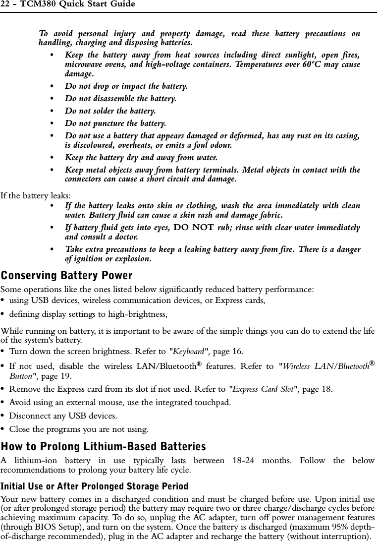 22 - TCM380 Quick Start GuideTo avoid personal injury and property damage, read these battery precautions onhandling, charging and disposing batteries.•Keep the battery away from heat sources including direct sunlight, open fires,microwave ovens, and high-voltage containers. Temperatures over 60ºC may causedamage.•Do not drop or impact the battery.•Do not disassemble the battery.•Do not solder the battery.•Do not puncture the battery.•Do not use a battery that appears damaged or deformed, has any rust on its casing,is discoloured, overheats, or emits a foul odour.•Keep the battery dry and away from water.•Keep metal objects away from battery terminals. Metal objects in contact with theconnectors can cause a short circuit and damage.If the battery leaks:•If the battery leaks onto skin or clothing, wash the area immediately with cleanwater. Battery fluid can cause a skin rash and damage fabric.•If battery fluid gets into eyes, DO NOT rub; rinse with clear water immediatelyand consult a doctor.•Take extra precautions to keep a leaking battery away from fire. There is a dangerof ignition or explosion.Conserving Battery PowerSome operations like the ones listed below significantly reduced battery performance:•using USB devices, wireless communication devices, or Express cards,•defining display settings to high-brightness,While running on battery, it is important to be aware of the simple things you can do to extend the lifeof the system&apos;s battery. •Turn down the screen brightness. Refer to &quot;Keyboard&quot;, page 16.•If not used, disable the wireless LAN/Bluetooth® features. Refer to &quot;Wireless LAN/Bluetooth®Button&quot;, page 19.•Remove the Express card from its slot if not used. Refer to &quot;Express Card Slot&quot;, page 18.•Avoid using an external mouse, use the integrated touchpad.•Disconnect any USB devices.•Close the programs you are not using.How to Prolong Lithium-Based BatteriesA lithium-ion battery in use typically lasts between 18-24 months. Follow the belowrecommendations to prolong your battery life cycle.Initial Use or After Prolonged Storage PeriodYour new battery comes in a discharged condition and must be charged before use. Upon initial use(or after prolonged storage period) the battery may require two or three charge/discharge cycles beforeachieving maximum capacity. To do so, unplug the AC adapter, turn off power management features(through BIOS Setup), and turn on the system. Once the battery is discharged (maximum 95% depth-of-discharge recommended), plug in the AC adapter and recharge the battery (without interruption).