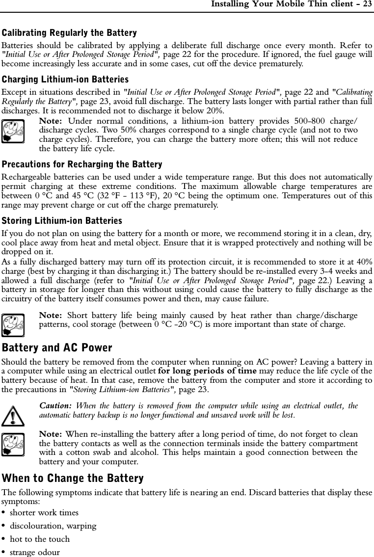  Installing Your Mobile Thin client - 23Calibrating Regularly the BatteryBatteries should be calibrated by applying a deliberate full discharge once every month. Refer to&quot;Initial Use or After Prolonged Storage Period&quot;, page 22 for the procedure. If ignored, the fuel gauge willbecome increasingly less accurate and in some cases, cut off the device prematurely.Charging Lithium-ion BatteriesExcept in situations described in &quot;Initial Use or After Prolonged Storage Period&quot;, page 22 and &quot;CalibratingRegularly the Battery&quot;, page 23, avoid full discharge. The battery lasts longer with partial rather than fulldischarges. It is recommended not to discharge it below 20%. Note:  Under normal conditions, a lithium-ion battery provides 500-800 charge/discharge cycles. Two 50% charges correspond to a single charge cycle (and not to twocharge cycles). Therefore, you can charge the battery more often; this will not reducethe battery life cycle.Precautions for Recharging the BatteryRechargeable batteries can be used under a wide temperature range. But this does not automaticallypermit charging at these extreme conditions. The maximum allowable charge temperatures arebetween 0 °C and 45 °C (32 °F - 113 °F), 20 °C being the optimum one. Temperatures out of thisrange may prevent charge or cut off the charge prematurely.Storing Lithium-ion BatteriesIf you do not plan on using the battery for a month or more, we recommend storing it in a clean, dry,cool place away from heat and metal object. Ensure that it is wrapped protectively and nothing will bedropped on it.As a fully discharged battery may turn off its protection circuit, it is recommended to store it at 40%charge (best by charging it than discharging it.) The battery should be re-installed every 3-4 weeks andallowed a full discharge (refer to &quot;Initial Use or After Prolonged Storage Period&quot;, page 22.) Leaving abattery in storage for longer than this without using could cause the battery to fully discharge as thecircuitry of the battery itself consumes power and then, may cause failure.Note:  Short battery life being mainly caused by heat rather than charge/dischargepatterns, cool storage (between 0 °C -20 °C) is more important than state of charge.Battery and AC PowerShould the battery be removed from the computer when running on AC power? Leaving a battery ina computer while using an electrical outlet for long periods of time may reduce the life cycle of thebattery because of heat. In that case, remove the battery from the computer and store it according tothe precautions in &quot;Storing Lithium-ion Batteries&quot;, page 23.Caution:  When the battery is removed from the computer while using an electrical outlet, theautomatic battery backup is no longer functional and unsaved work will be lost.Note: When re-installing the battery after a long period of time, do not forget to cleanthe battery contacts as well as the connection terminals inside the battery compartmentwith a cotton swab and alcohol. This helps maintain a good connection between thebattery and your computer.When to Change the BatteryThe following symptoms indicate that battery life is nearing an end. Discard batteries that display thesesymptoms:•shorter work times•discolouration, warping•hot to the touch•strange odour