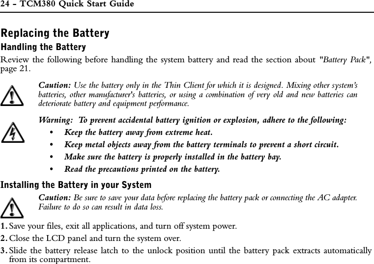 24 - TCM380 Quick Start GuideReplacing the BatteryHandling the BatteryReview the following before handling the system battery and read the section about &quot;Battery Pack&quot;,page 21.Caution: Use the battery only in the Thin Client for which it is designed. Mixing other system’sbatteries, other manufacturer&apos;s batteries, or using a combination of very old and new batteries candeteriorate battery and equipment performance.Warning:  To prevent accidental battery ignition or explosion, adhere to the following:•Keep the battery away from extreme heat.•Keep metal objects away from the battery terminals to prevent a short circuit.•Make sure the battery is properly installed in the battery bay.•Read the precautions printed on the battery.Installing the Battery in your SystemCaution: Be sure to save your data before replacing the battery pack or connecting the AC adapter.Failure to do so can result in data loss.1. Save your files, exit all applications, and turn off system power.2. Close the LCD panel and turn the system over.3. Slide the battery release latch to the unlock position until the battery pack extracts automaticallyfrom its compartment.